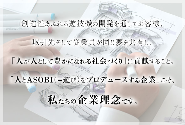 創造性あふれる遊技機の開発を通してお客様、取引先そして従業員が同じ夢を共有し、「人が人として豊かになれる社会づくり」に貢献すること。「人とＡＳＯＢＩ（＝遊び）をプロデュースする企業」こそ、私たちの企業理念です。